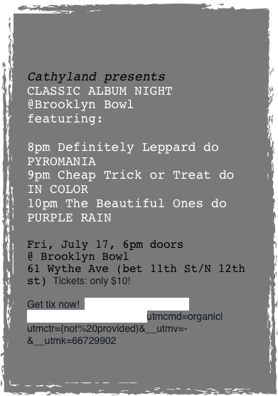 


Cathyland presents
CLASSIC ALBUM NIGHT
@Brooklyn Bowl
featuring:

8pm Definitely Leppard do PYROMANIA
9pm Cheap Trick or Treat do
IN COLOR
10pm The Beautiful Ones do PURPLE RAIN

Fri, July 17, 6pm doors
@ Brooklyn Bowl
61 Wythe Ave (bet 11th St/N 12th st)  Tickets: only $10!

Get tix now!  http://tinyurl.com/ogezjasutmccn=(organic)|utmcmd=organic|utmctr=(not%20provided)&__utmv=-&__utmk=66729902

 